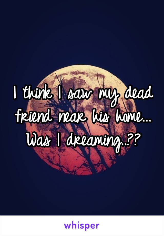 I think I saw my dead friend near his home... Was I dreaming..??