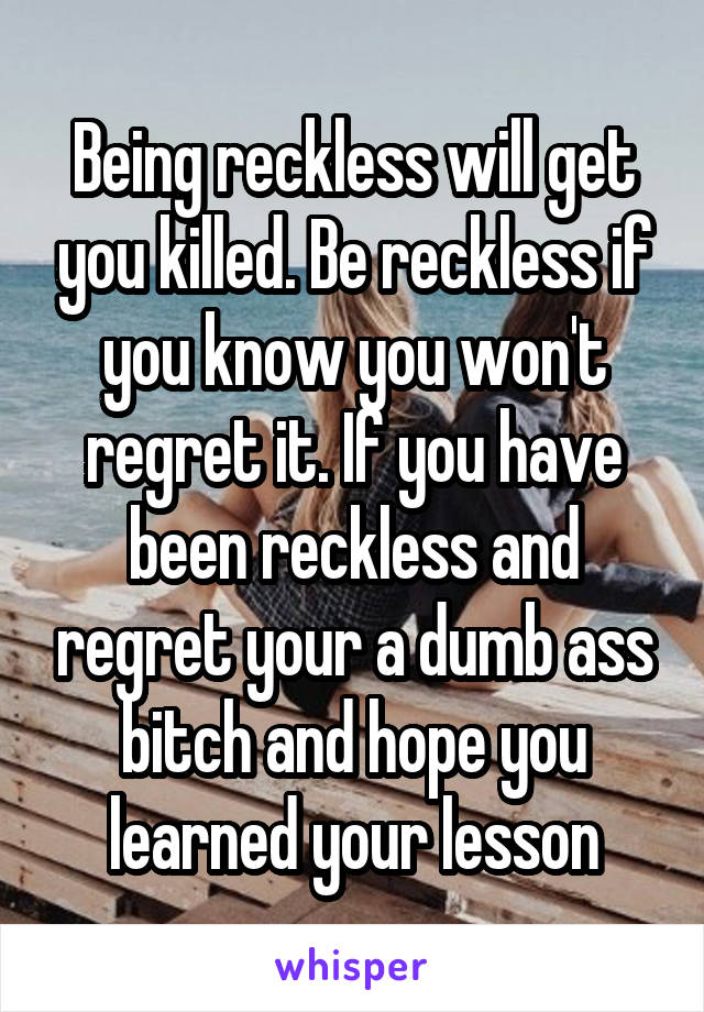 Being reckless will get you killed. Be reckless if you know you won't regret it. If you have been reckless and regret your a dumb ass bitch and hope you learned your lesson