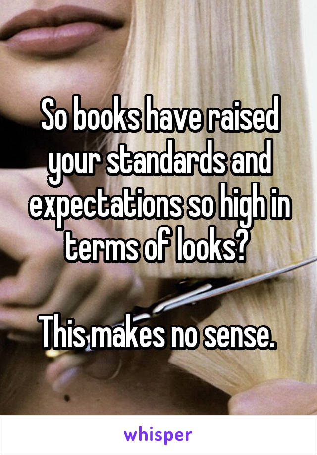 So books have raised your standards and expectations so high in terms of looks? 

This makes no sense. 