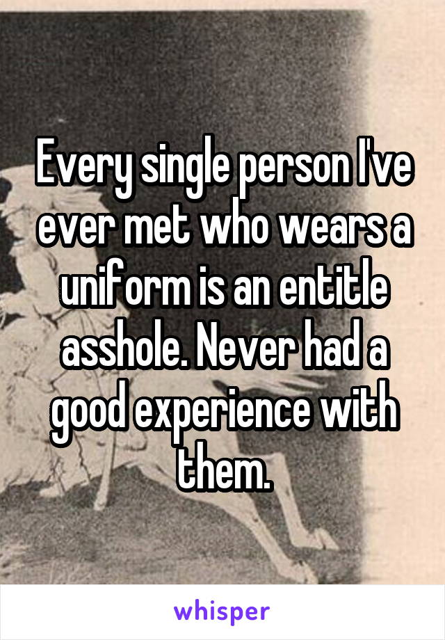 Every single person I've ever met who wears a uniform is an entitle asshole. Never had a good experience with them.