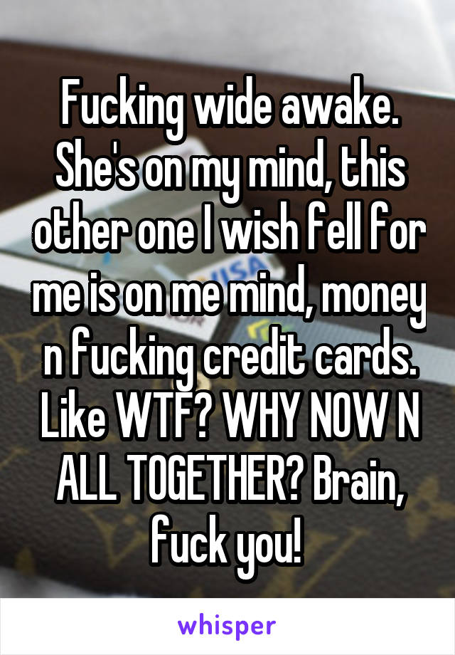 Fucking wide awake. She's on my mind, this other one I wish fell for me is on me mind, money n fucking credit cards. Like WTF? WHY NOW N ALL TOGETHER? Brain, fuck you! 