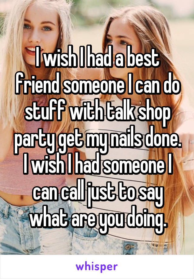 I wish I had a best friend someone I can do stuff with talk shop party get my nails done. I wish I had someone I can call just to say what are you doing.