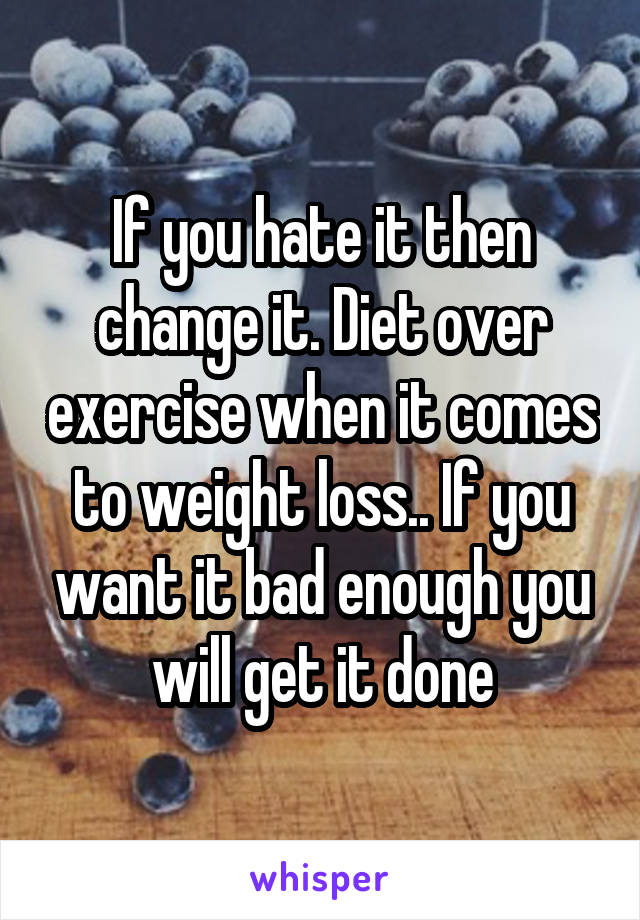 If you hate it then change it. Diet over exercise when it comes to weight loss.. If you want it bad enough you will get it done