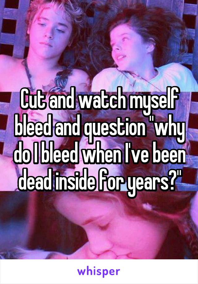 Cut and watch myself bleed and question "why do I bleed when I've been dead inside for years?"