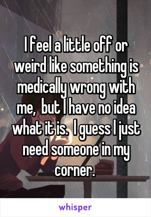 I feel a little off or weird like something is medically wrong with me,  but I have no idea what it is.  I guess I just need someone in my corner. 