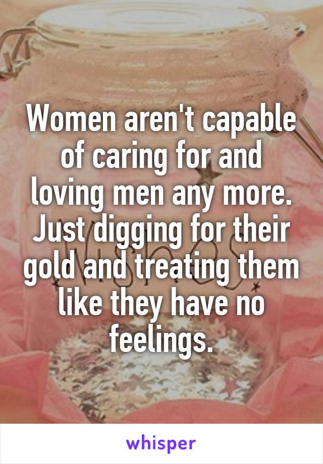 Women aren't capable of caring for and loving men any more. Just digging for their gold and treating them like they have no feelings.