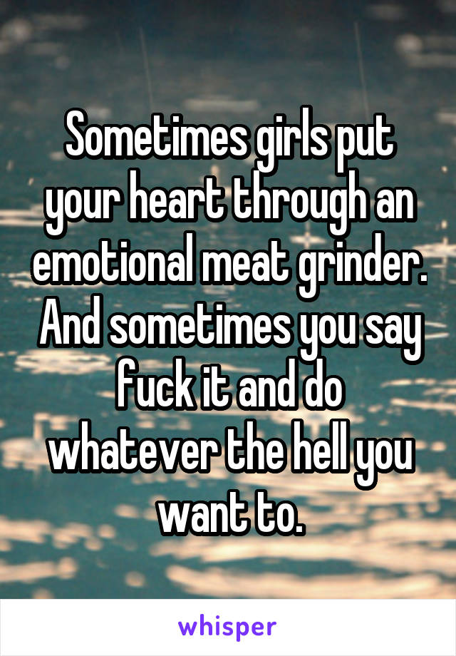 Sometimes girls put your heart through an emotional meat grinder. And sometimes you say fuck it and do whatever the hell you want to.