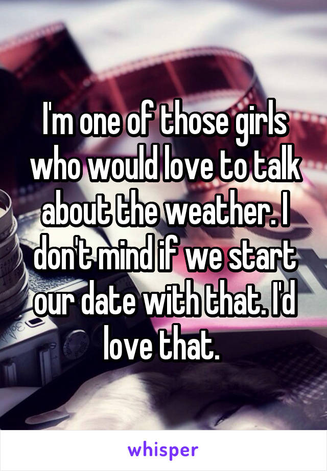 I'm one of those girls who would love to talk about the weather. I don't mind if we start our date with that. I'd love that. 