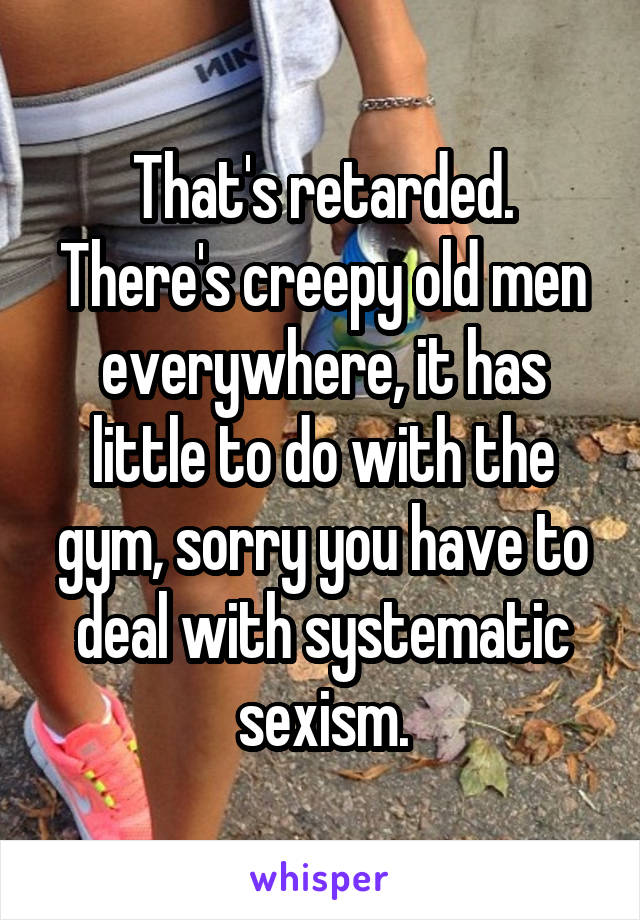 That's retarded. There's creepy old men everywhere, it has little to do with the gym, sorry you have to deal with systematic sexism.