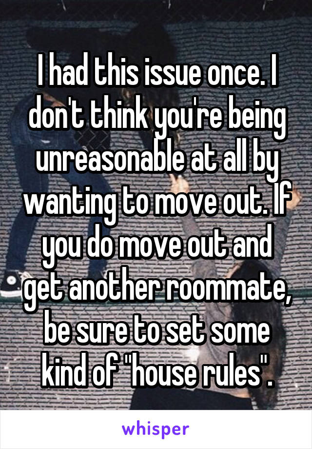 I had this issue once. I don't think you're being unreasonable at all by wanting to move out. If you do move out and get another roommate, be sure to set some kind of "house rules".