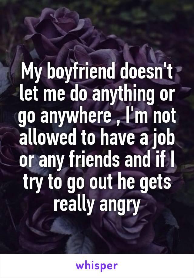 My boyfriend doesn't let me do anything or go anywhere , I'm not allowed to have a job or any friends and if I try to go out he gets really angry