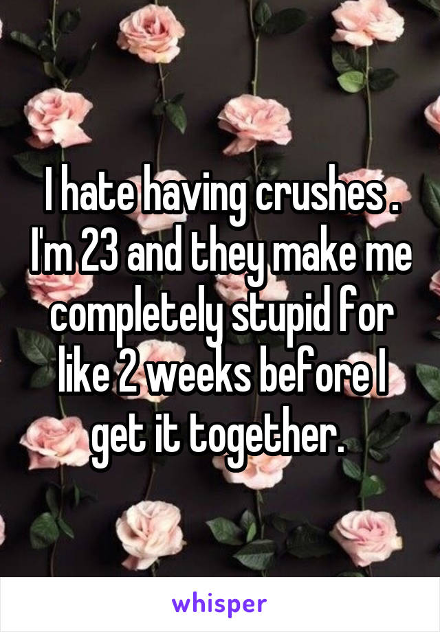 I hate having crushes . I'm 23 and they make me completely stupid for like 2 weeks before I get it together. 