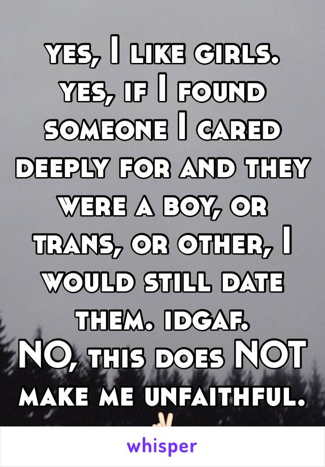 yes, I like girls. 
yes, if I found someone I cared deeply for and they were a boy, or trans, or other, I would still date them. idgaf.
NO, this does NOT make me unfaithful. 
✌🏻