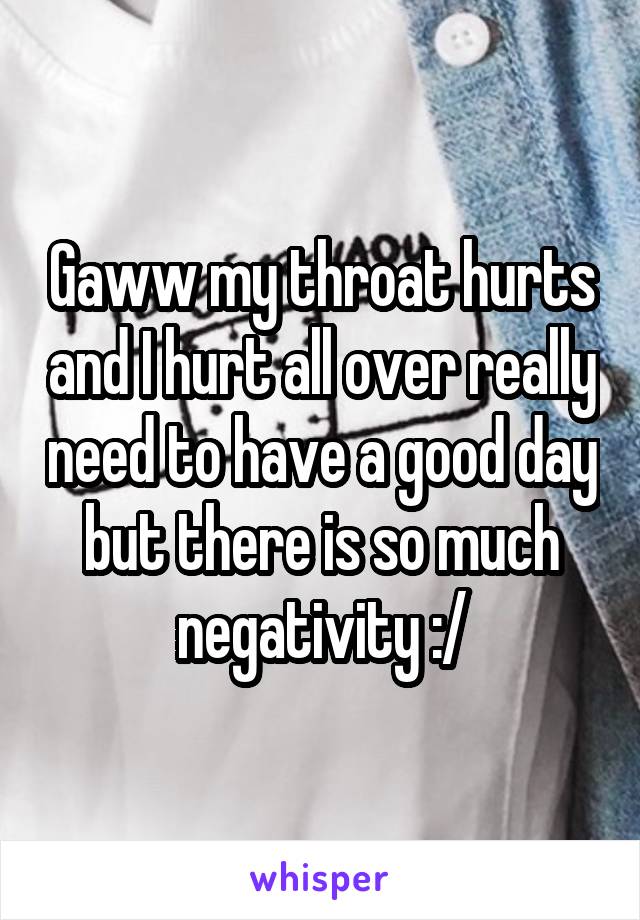 Gaww my throat hurts and I hurt all over really need to have a good day but there is so much negativity :/