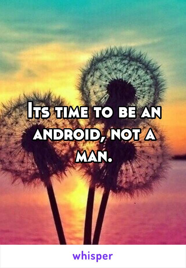 Its time to be an android, not a man.