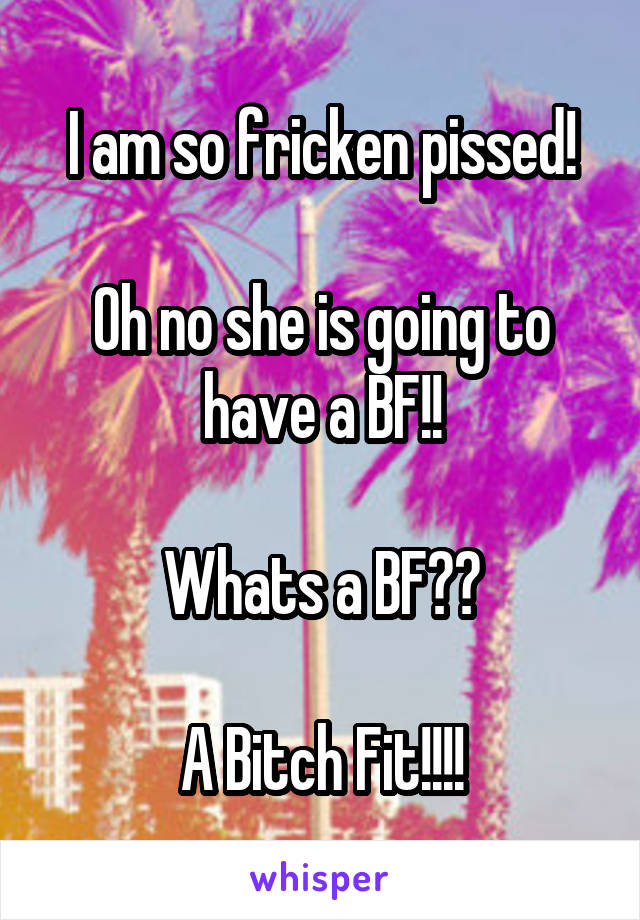 I am so fricken pissed!

Oh no she is going to have a BF!!

Whats a BF??

A Bitch Fit!!!!