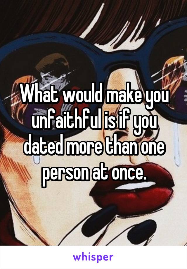 What would make you unfaithful is if you dated more than one person at once.