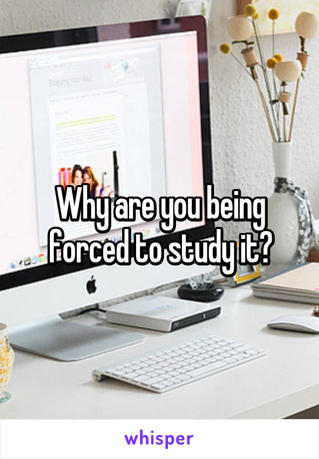 Why are you being forced to study it?