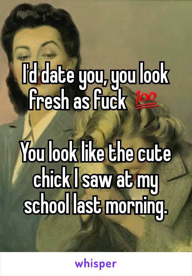 I'd date you, you look fresh as fuck 💯

You look like the cute chick I saw at my school last morning.