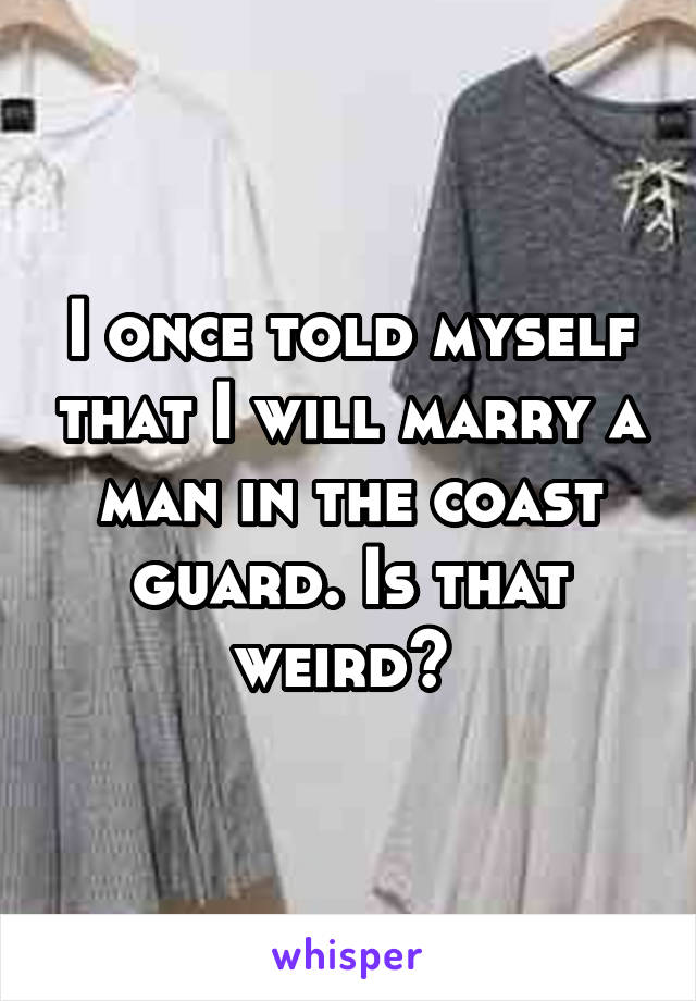 I once told myself that I will marry a man in the coast guard. Is that weird? 