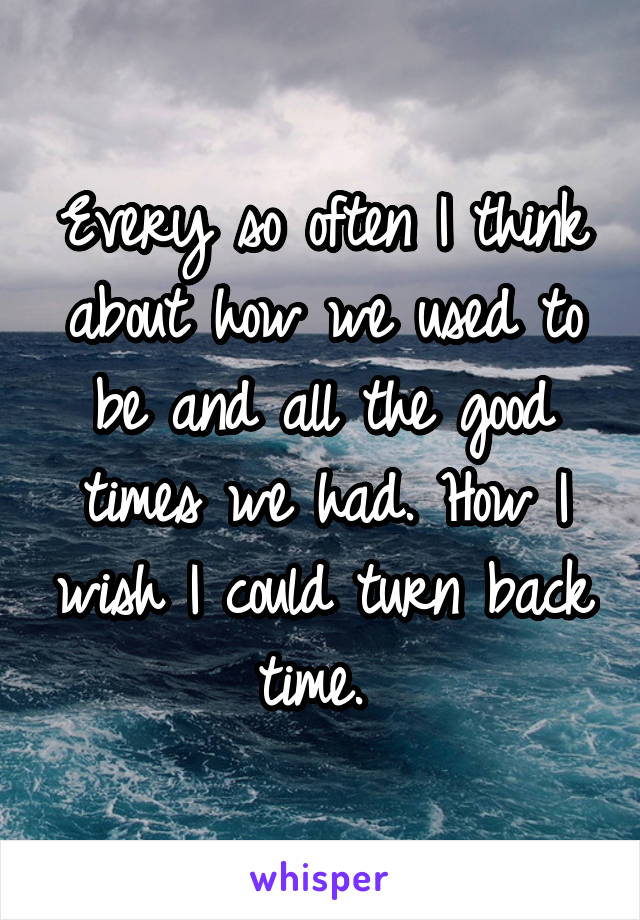 Every so often I think about how we used to be and all the good times we had. How I wish I could turn back time. 