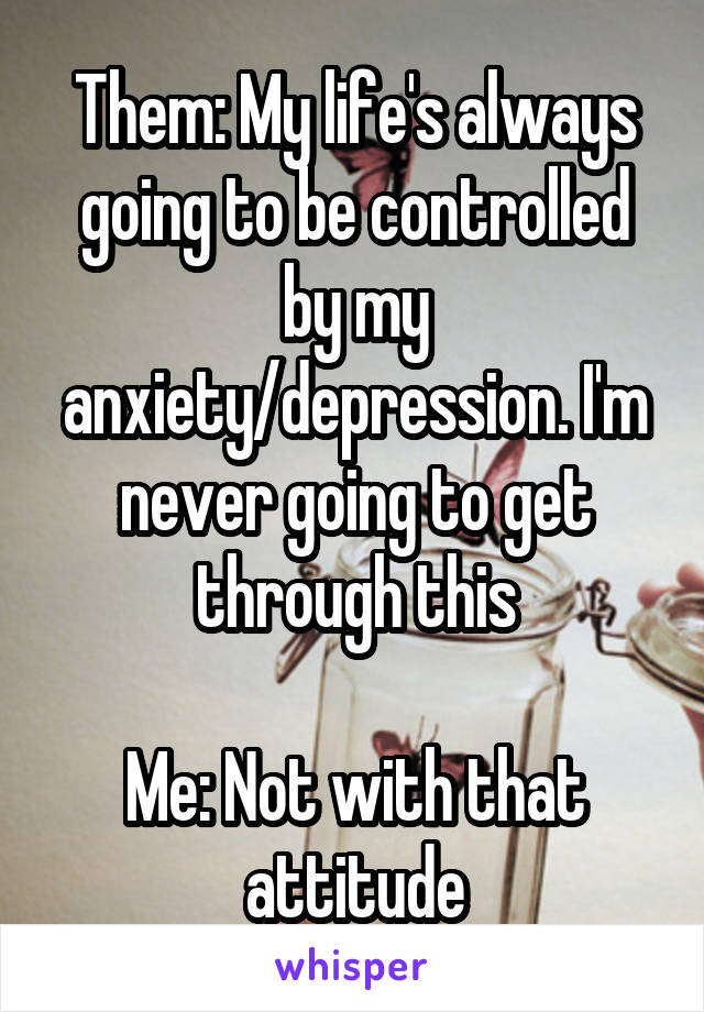 Them: My life's always going to be controlled by my anxiety/depression. I'm never going to get through this

Me: Not with that attitude