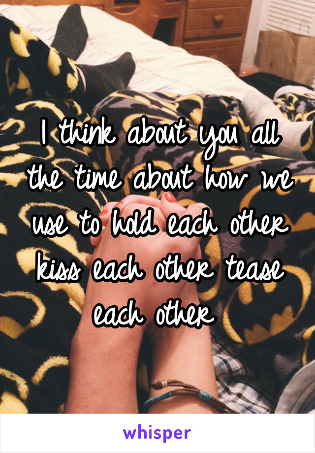 I think about you all the time about how we use to hold each other kiss each other tease each other 