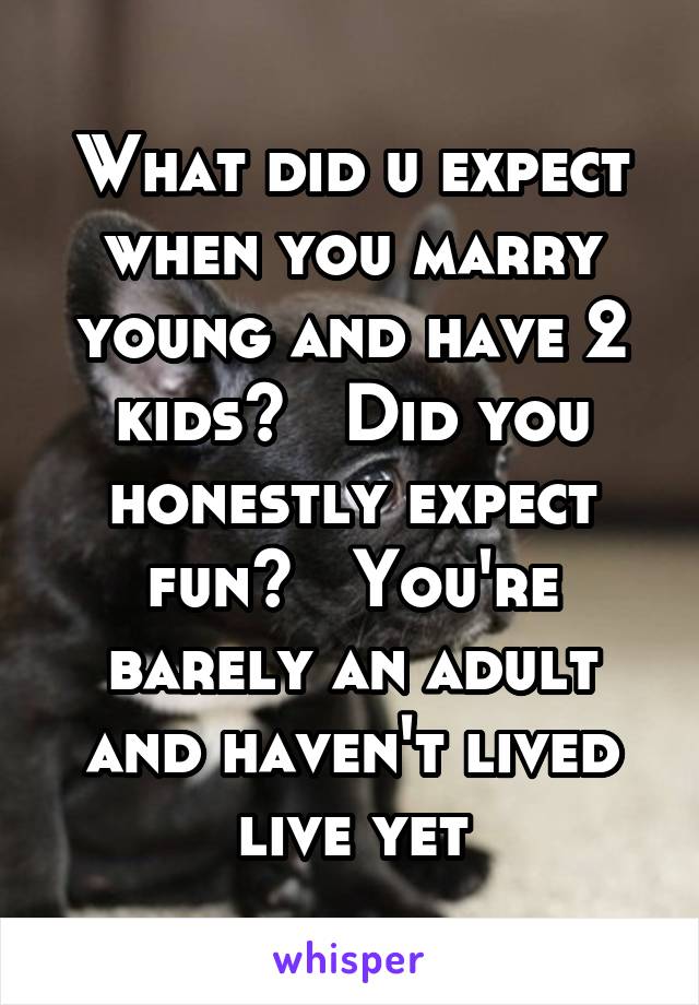 What did u expect when you marry young and have 2 kids?   Did you honestly expect fun?   You're barely an adult and haven't lived live yet