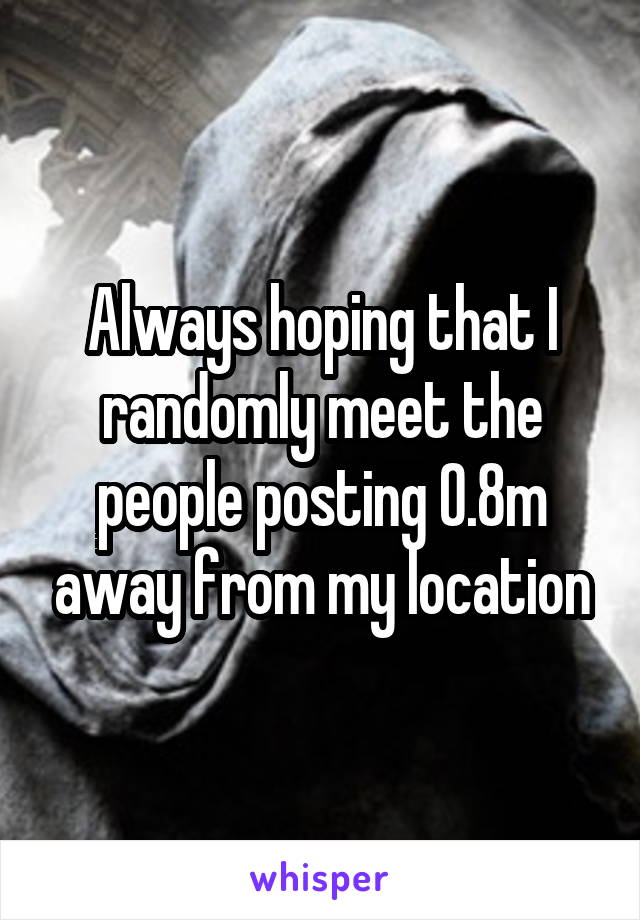 Always hoping that I randomly meet the people posting 0.8m away from my location