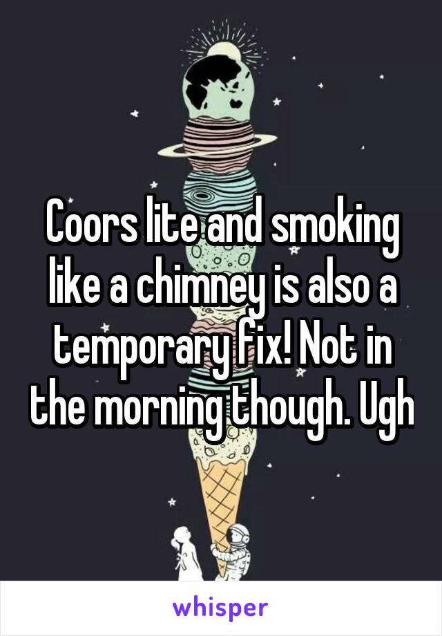 Coors lite and smoking like a chimney is also a temporary fix! Not in the morning though. Ugh