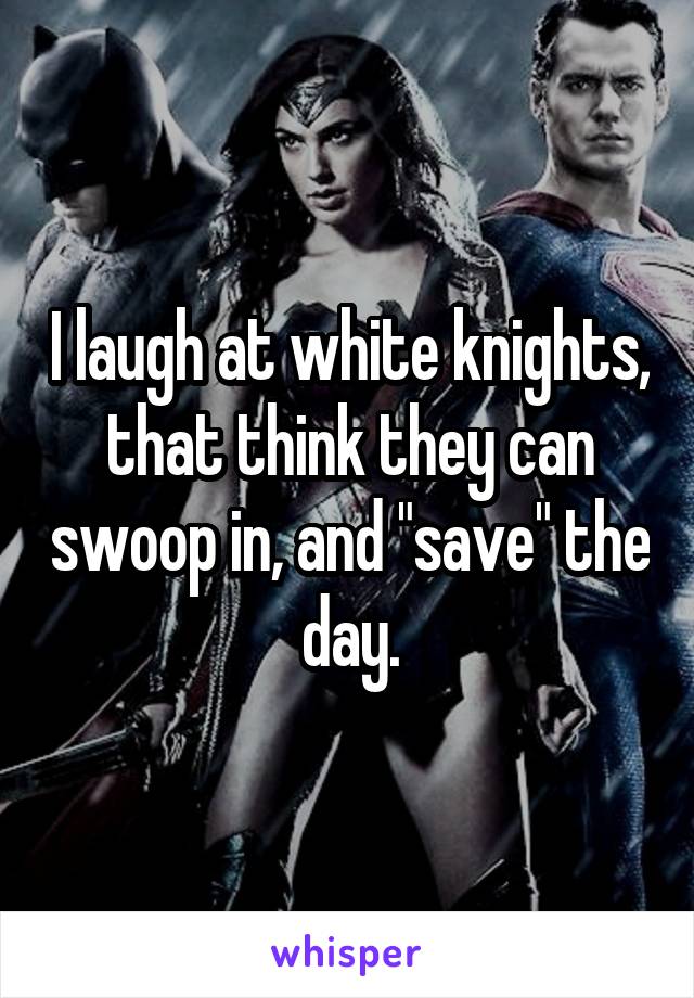 I laugh at white knights, that think they can swoop in, and "save" the day.