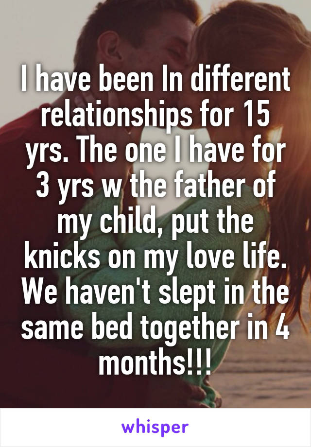 I have been In different relationships for 15 yrs. The one I have for 3 yrs w the father of my child, put the knicks on my love life. We haven't slept in the same bed together in 4 months!!!