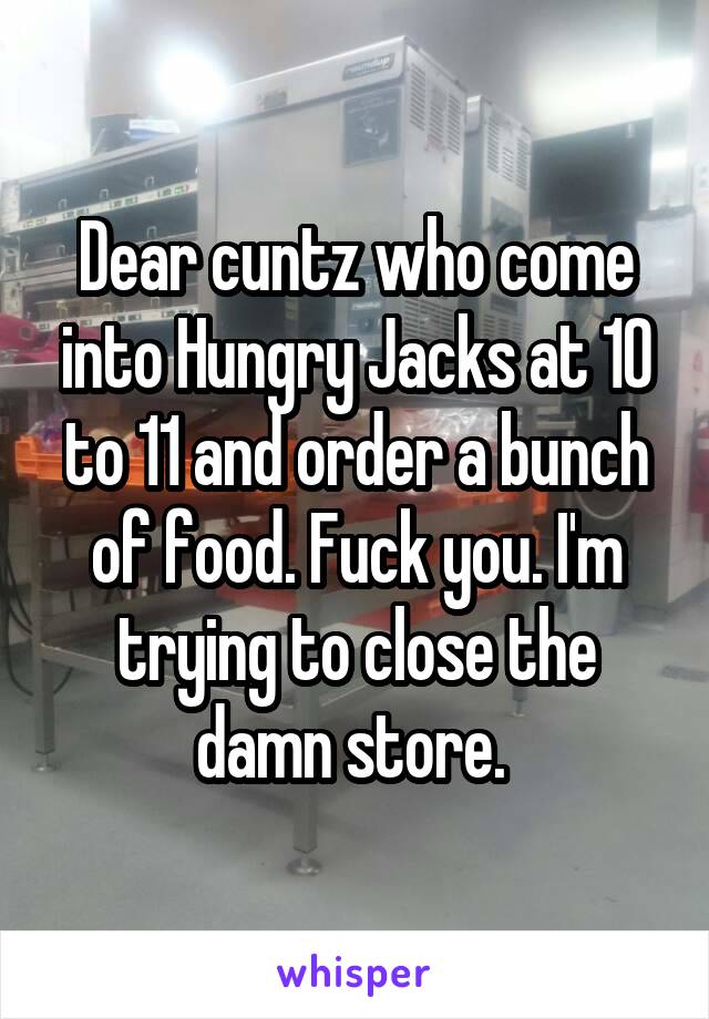 Dear cuntz who come into Hungry Jacks at 10 to 11 and order a bunch of food. Fuck you. I'm trying to close the damn store. 