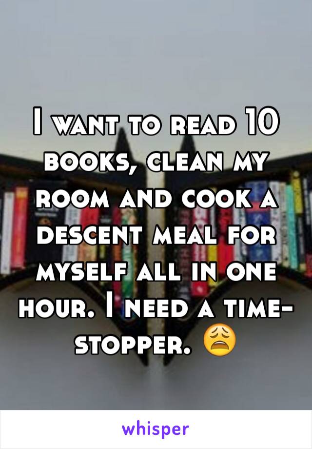 I want to read 10 books, clean my room and cook a descent meal for myself all in one hour. I need a time-stopper. 😩