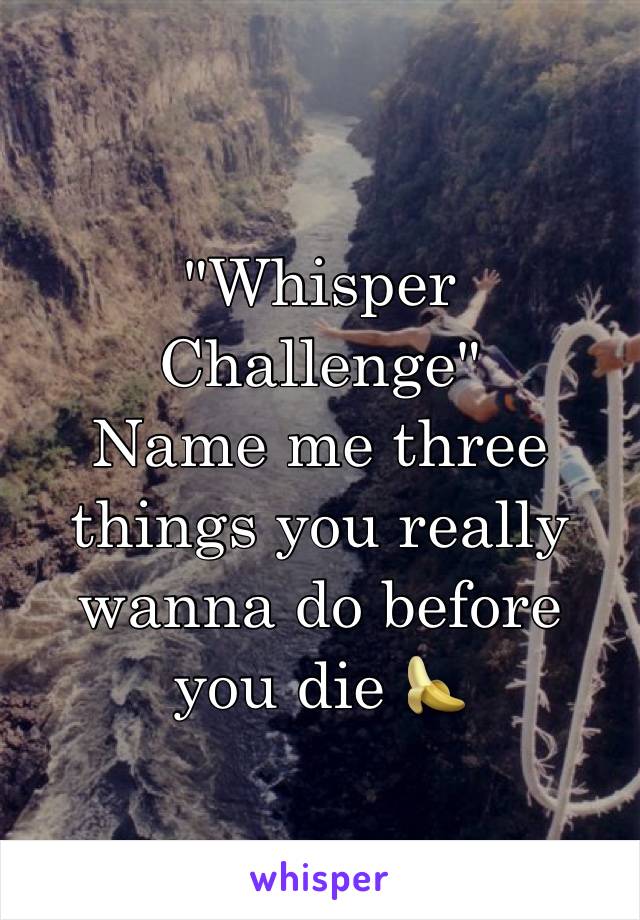 "Whisper Challenge"
Name me three things you really wanna do before you die 🍌