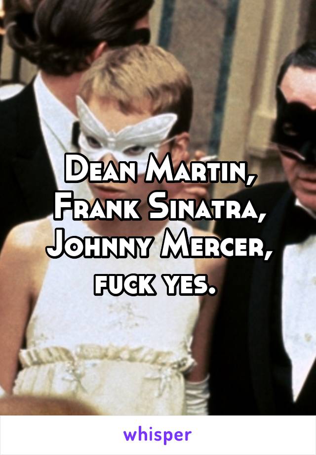 Dean Martin, Frank Sinatra, Johnny Mercer, fuck yes. 