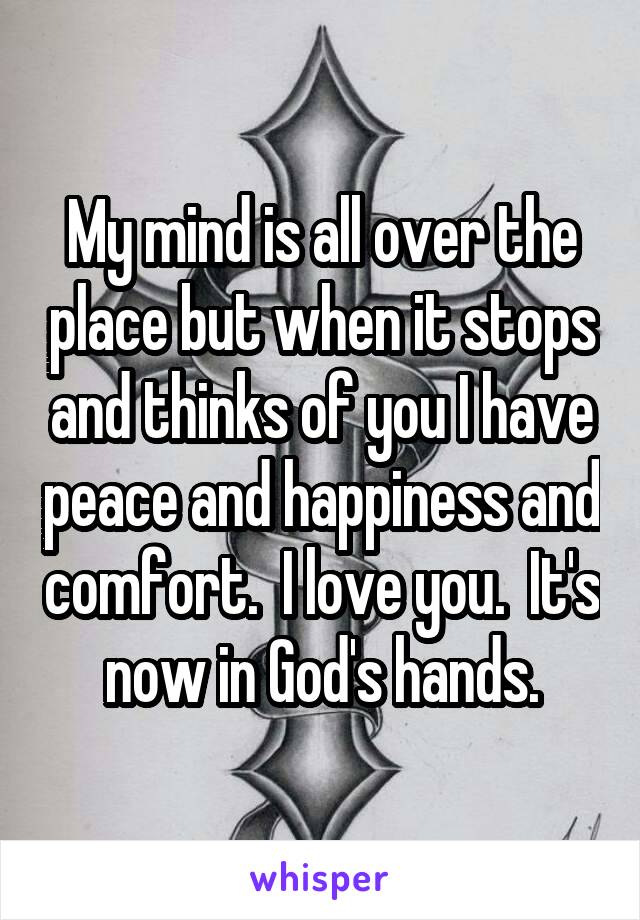 My mind is all over the place but when it stops and thinks of you I have peace and happiness and comfort.  I love you.  It's now in God's hands.