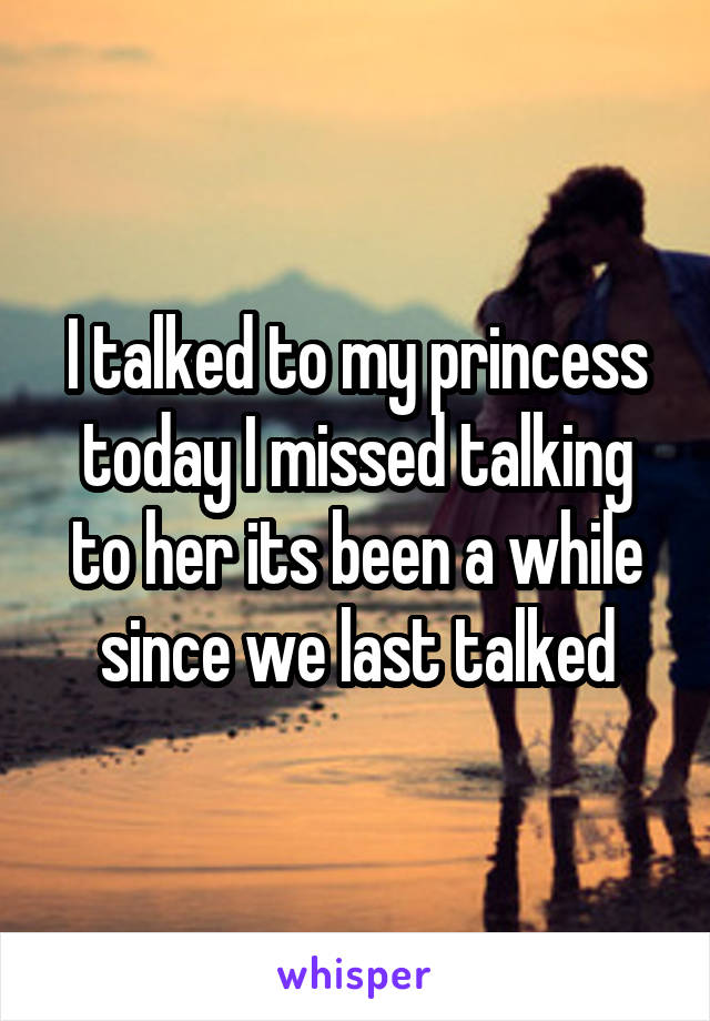 I talked to my princess today I missed talking to her its been a while since we last talked