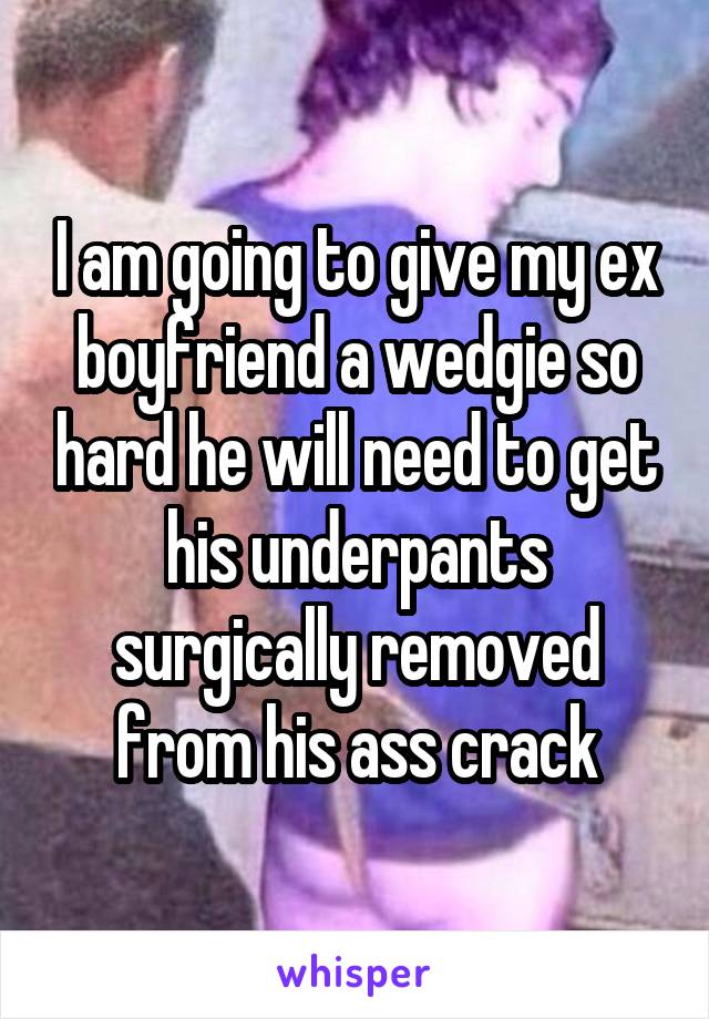 I am going to give my ex boyfriend a wedgie so hard he will need to get his underpants surgically removed from his ass crack