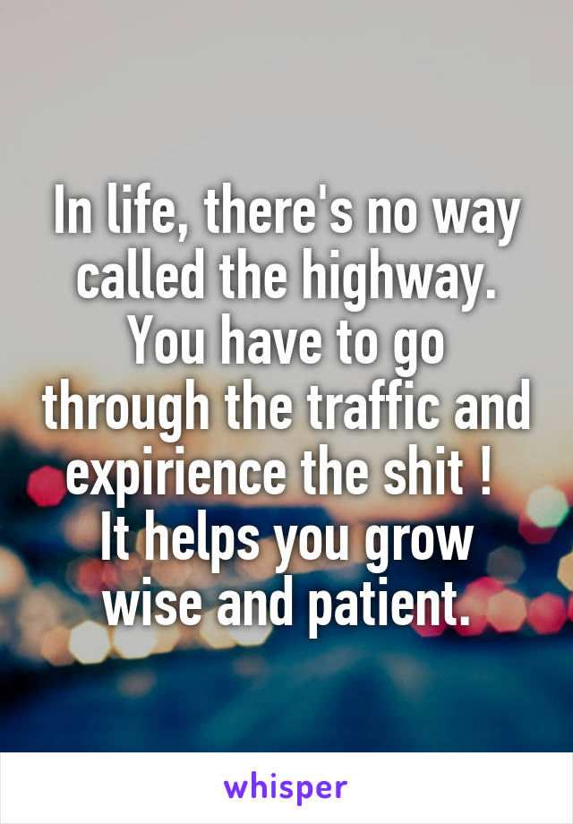 In life, there's no way called the highway. You have to go through the traffic and expirience the shit ! 
It helps you grow wise and patient.