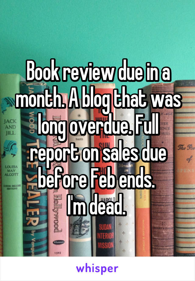 Book review due in a month. A blog that was long overdue. Full report on sales due before Feb ends. 
I'm dead. 