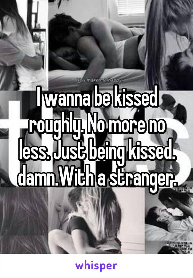 I wanna be kissed roughly. No more no less. Just being kissed. damn.With a stranger.