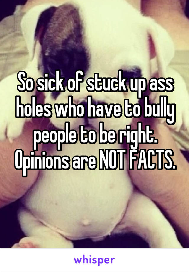 So sick of stuck up ass holes who have to bully people to be right. Opinions are NOT FACTS.
