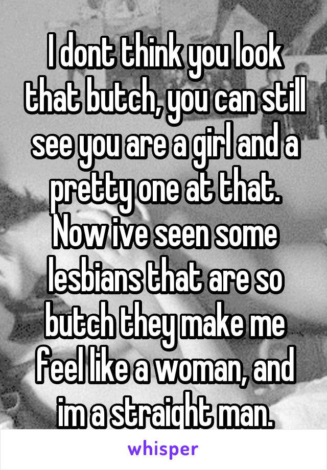 I dont think you look that butch, you can still see you are a girl and a pretty one at that. Now ive seen some lesbians that are so butch they make me feel like a woman, and im a straight man.