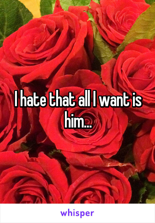 I hate that all I want is him...