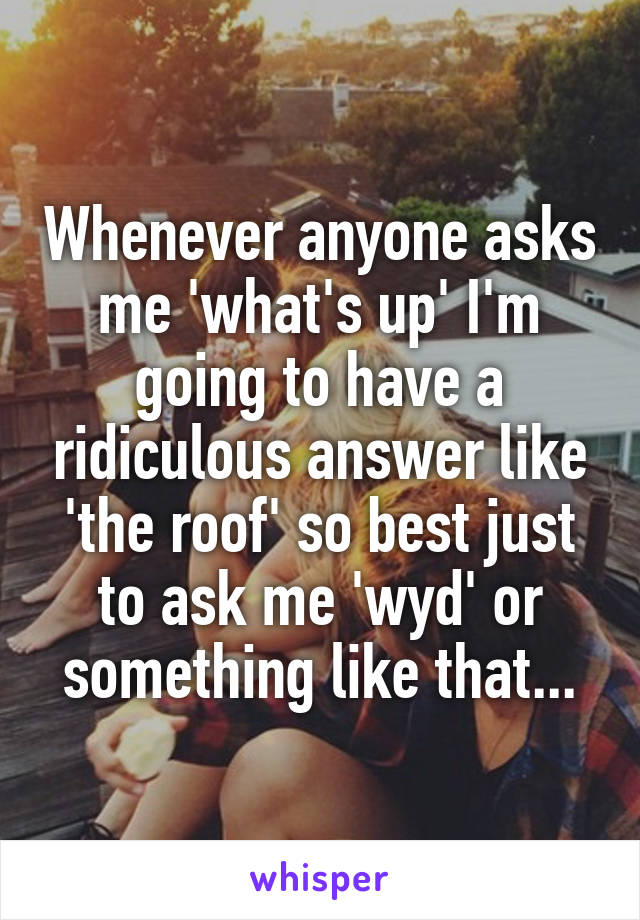 Whenever anyone asks me 'what's up' I'm going to have a ridiculous answer like 'the roof' so best just to ask me 'wyd' or something like that...