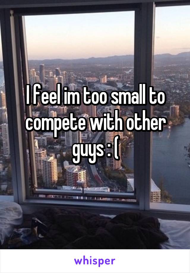 I feel im too small to compete with other guys : (
