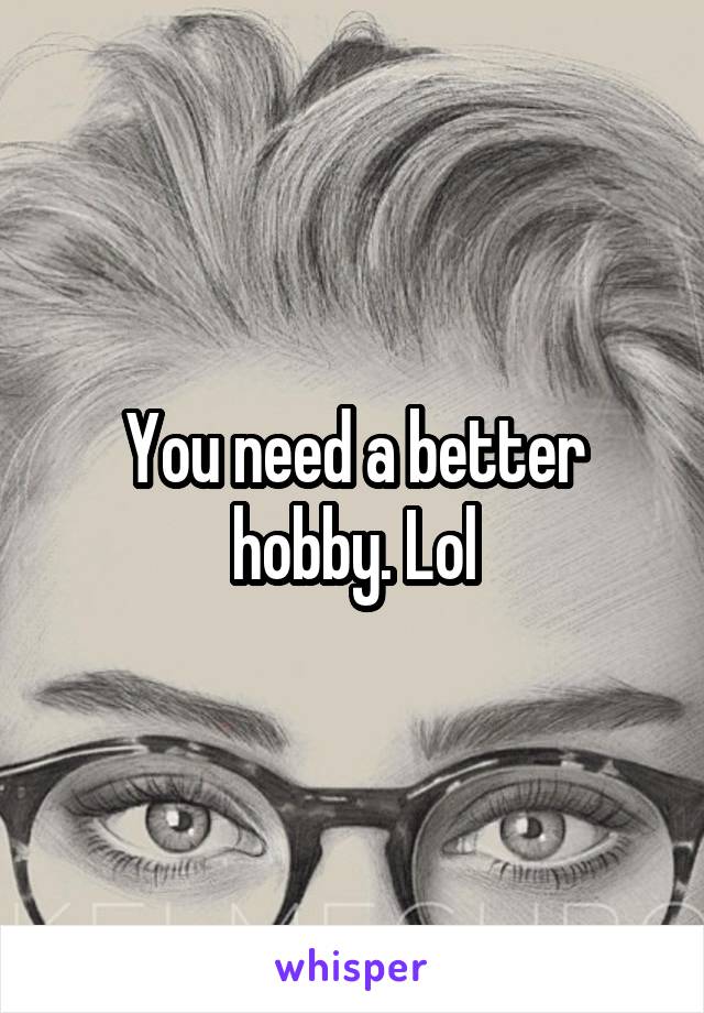 You need a better hobby. Lol