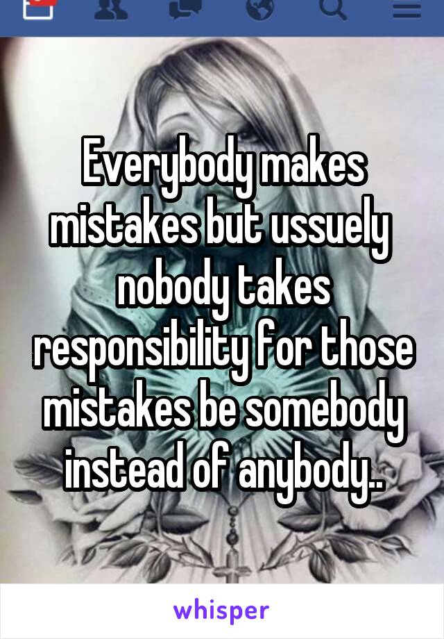 Everybody makes mistakes but ussuely  nobody takes responsibility for those mistakes be somebody instead of anybody..