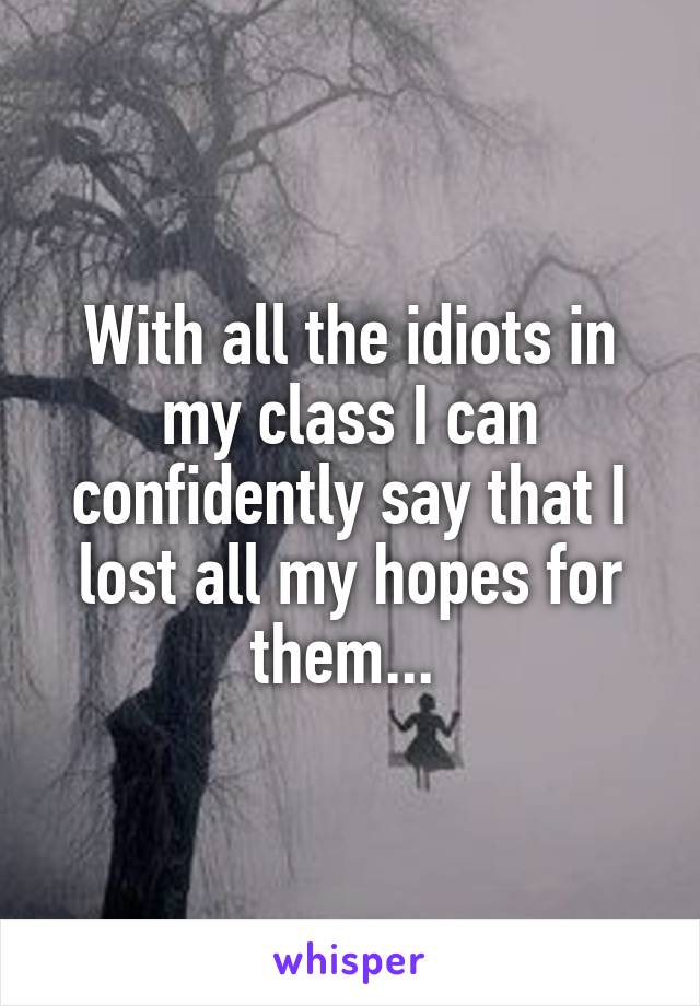 With all the idiots in my class I can confidently say that I lost all my hopes for them... 